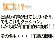 なにこれ！？と思わず声が出てしまいそう。
でもこれもクッション。しかも形が自由自在に変形！！その名も・・・「王様の腰掛」